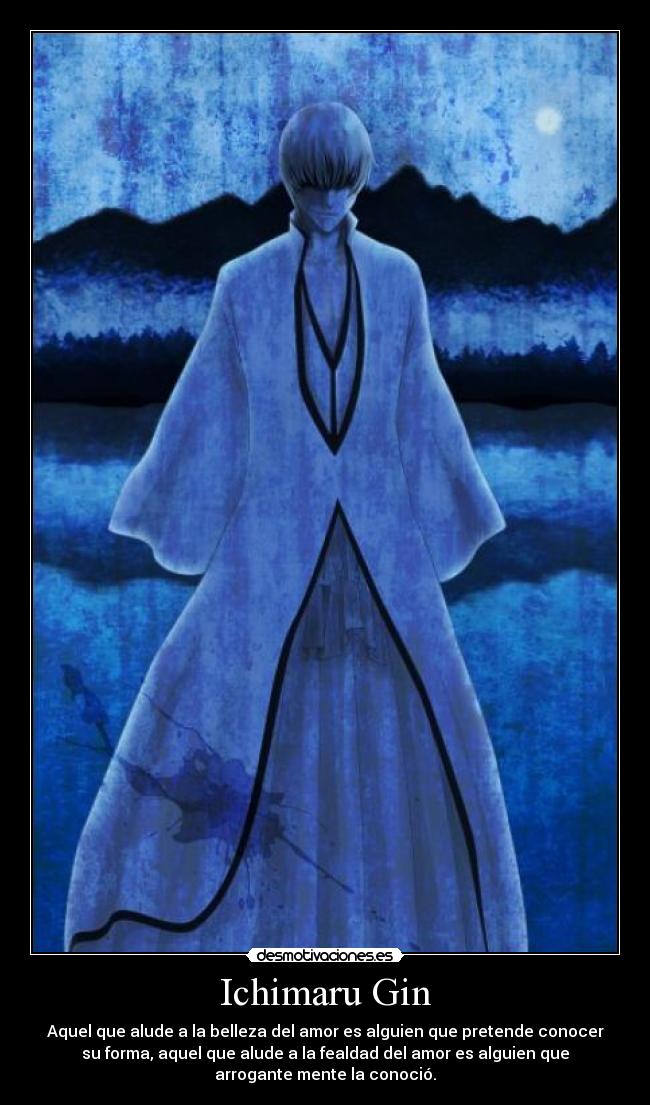 Ichimaru Gin - Aquel que alude a la belleza del amor es alguien que pretende conocer
su forma, aquel que alude a la fealdad del amor es alguien que
arrogante mente la conoció.