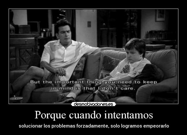 Porque cuando intentamos - solucionar los problemas forzadamente, solo logramos empeorarlo