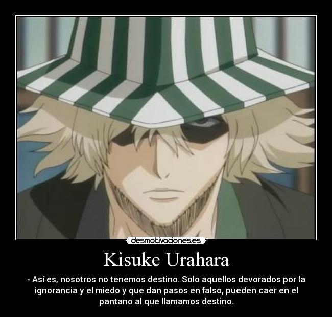 Kisuke Urahara - - Así es, nosotros no tenemos destino. Solo aquellos devorados por la
ignorancia y el miedo y que dan pasos en falso, pueden caer en el
pantano al que llamamos destino.