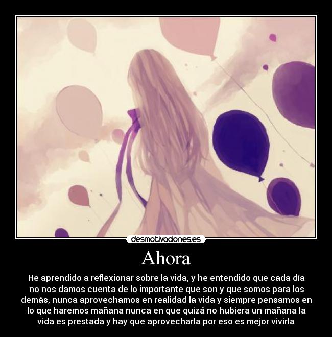 Ahora - He aprendido a reflexionar sobre la vida, y he entendido que cada día
no nos damos cuenta de lo importante que son y que somos para los
demás, nunca aprovechamos en realidad la vida y siempre pensamos en
lo que haremos mañana nunca en que quizá no hubiera un mañana la
vida es prestada y hay que aprovecharla por eso es mejor vivirla