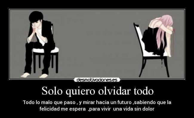 Solo quiero olvidar todo - Todo lo malo que paso , y mirar hacia un futuro ,sabiendo que la
felicidad me espera  ,para vivir  una vida sin dolor