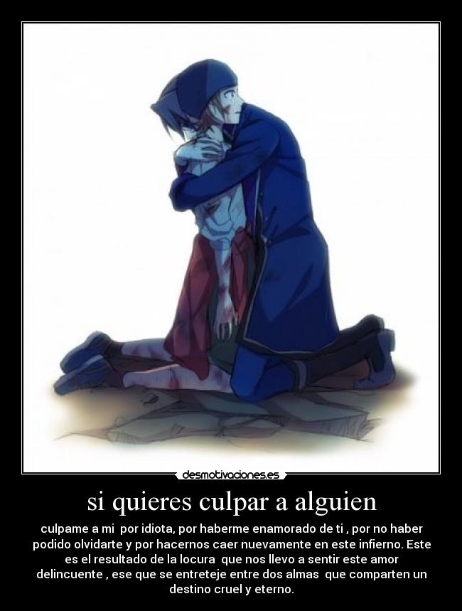 si quieres culpar a alguien - culpame a mi por idiota, por haberme enamorado de ti , por no haber
podido olvidarte y por hacernos caer nuevamente en este infierno. Este
es el resultado de la locura que nos llevo a sentir este amor
delincuente , ese que se entreteje entre dos almas que comparten un
destino cruel y eterno.
