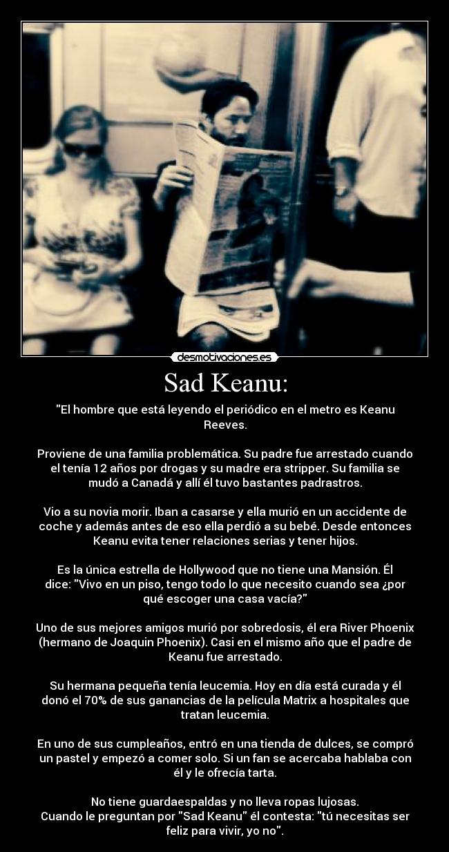 Sad Keanu: - El hombre que está leyendo el periódico en el metro es Keanu
Reeves.

Proviene de una familia problemática. Su padre fue arrestado cuando
el tenía 12 años por drogas y su madre era stripper. Su familia se
mudó a Canadá y allí él tuvo bastantes padrastros.

Vio a su novia morir. Iban a casarse y ella murió en un accidente de
coche y además antes de eso ella perdió a su bebé. Desde entonces
Keanu evita tener relaciones serias y tener hijos.

Es la única estrella de Hollywood que no tiene una Mansión. Él
dice: Vivo en un piso, tengo todo lo que necesito cuando sea ¿por
qué escoger una casa vacía?

Uno de sus mejores amigos murió por sobredosis, él era River Phoenix
(hermano de Joaquin Phoenix). Casi en el mismo año que el padre de
Keanu fue arrestado.

Su hermana pequeña tenía leucemia. Hoy en día está curada y él
donó el 70% de sus ganancias de la película Matrix a hospitales que
tratan leucemia.

En uno de sus cumpleaños, entró en una tienda de dulces, se compró
un pastel y empezó a comer solo. Si un fan se acercaba hablaba con
él y le ofrecía tarta.

No tiene guardaespaldas y no lleva ropas lujosas.
Cuando le preguntan por Sad Keanu él contesta: tú necesitas ser
feliz para vivir, yo no.