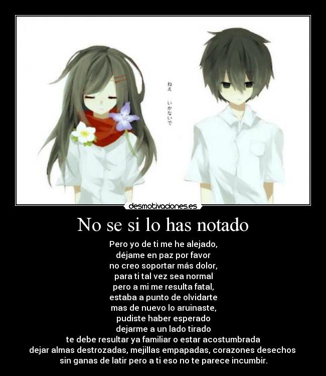 No se si lo has notado - Pero yo de ti me he alejado,
déjame en paz por favor
no creo soportar más dolor,
para ti tal vez sea normal
pero a mi me resulta fatal,
estaba a punto de olvidarte
mas de nuevo lo aruinaste,
pudiste haber esperado
dejarme a un lado tirado
te debe resultar ya familiar o estar acostumbrada
dejar almas destrozadas, mejillas empapadas, corazones desechos 
sin ganas de latir pero a ti eso no te parece incumbir.