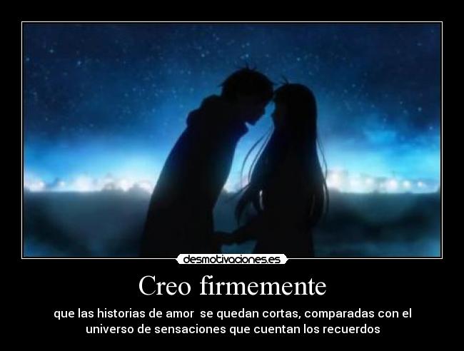 Creo firmemente - que las historias de amor se quedan cortas, comparadas con el
universo de sensaciones que cuentan los recuerdos