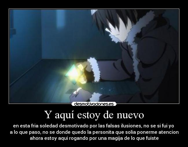 Y aquí estoy de nuevo - en esta fria soledad desmotivado por las falsas ilusiones, no se si fui yo
a lo que paso, no se donde quedo la personita que solia ponerme atencion
ahora estoy aqui rogando por una magija de lo que fuiste