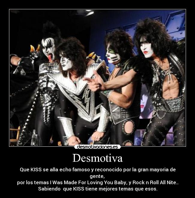Desmotiva - Que KISS se alla echo famoso y reconocido por la gran mayoria de
gente,
por los temas I Was Made For Loving You Baby, y Rock n Roll All Nite..
Sabiendo que KISS tiene mejores temas que esos.
