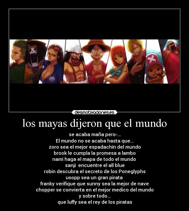 los mayas dijeron que el mundo - se acaba maña pero-...
El mundo no se acaba hasta que...
zoro sea el mejor espadachín del mundo
brook le cumpla la promesa a lambo
nami haga el mapa de todo el mundo
sanji encuentre el all blue
robin descubra el secreto de los Poneglyphs
usopp sea un gran pirata
franky verifique que sunny sea la mejor de nave
chopper se convierta en el mejor medico del mundo
y sobre todo...
que luffy sea el rey de los piratas