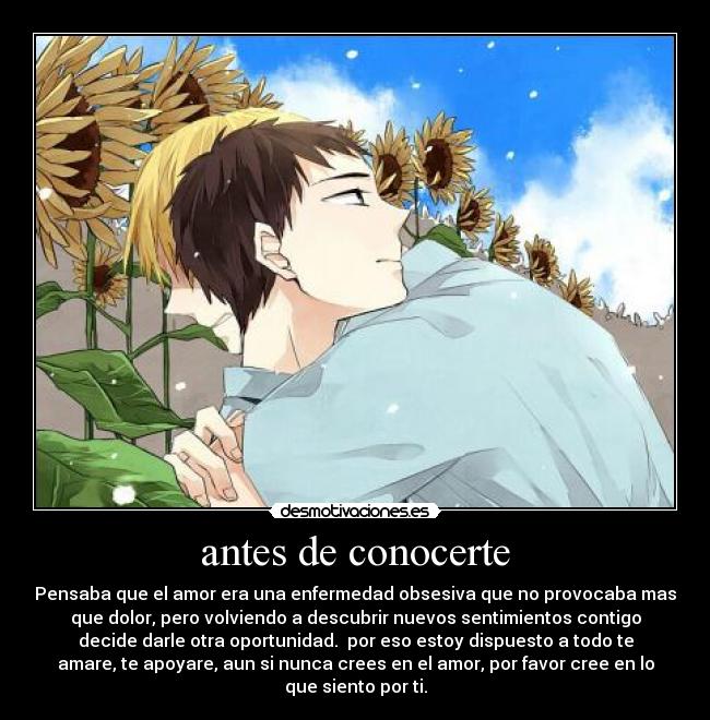 antes de conocerte - Pensaba que el amor era una enfermedad obsesiva que no provocaba mas
que dolor, pero volviendo a descubrir nuevos sentimientos contigo
decide darle otra oportunidad. por eso estoy dispuesto a todo te
amare, te apoyare, aun si nunca crees en el amor, por favor cree en lo
que siento por ti.