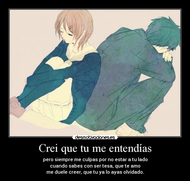 Crei que tu me entendías - pero siempre me culpas por no estar a tu lado
cuando sabes con ser tesa, que te amo
me duele creer, que tu ya lo ayas olvidado.