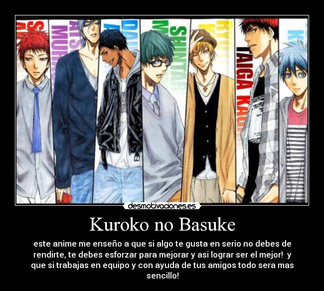 Kuroko no Basuke - este anime me enseño a que si algo te gusta en serio no debes de
rendirte, te debes esforzar para mejorar y asi lograr ser el mejor! y
que si trabajas en equipo y con ayuda de tus amigos todo sera mas
sencillo!