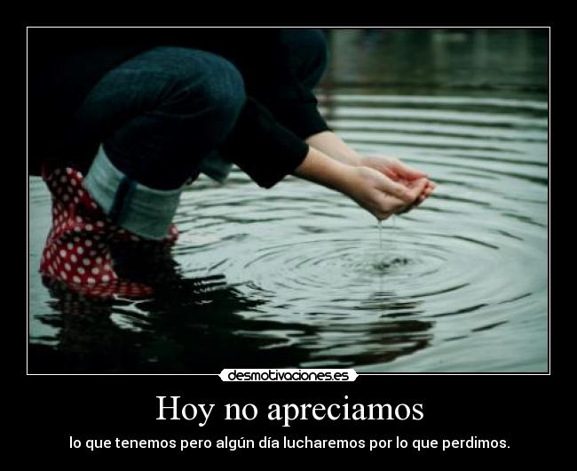 Hoy no apreciamos - lo que tenemos pero algún día lucharemos por lo que perdimos.