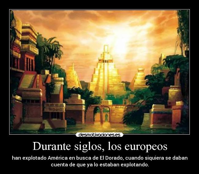 Durante siglos, los europeos - han explotado América en busca de El Dorado, cuando siquiera se daban
cuenta de que ya lo estaban explotando.