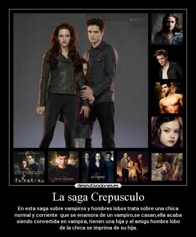 La saga Crepusculo - En esta saga sobre vampiros y hombres lobos trata sobre una chica
normal y corriente que se enamora de un vampiro,se casan,ella acaba
siendo convertida en vampira, tienen una hija y el amigo hombre lobo
de la chica se imprima de su hija.