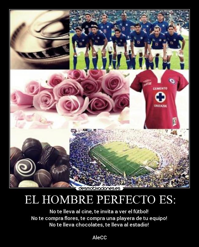 EL HOMBRE PERFECTO ES: - No te lleva al cine, te invita a ver el fútbol! 
No te compra flores, te compra una playera de tu equipo! 
No te lleva chocolates, te lleva al estadio! 

AleCC