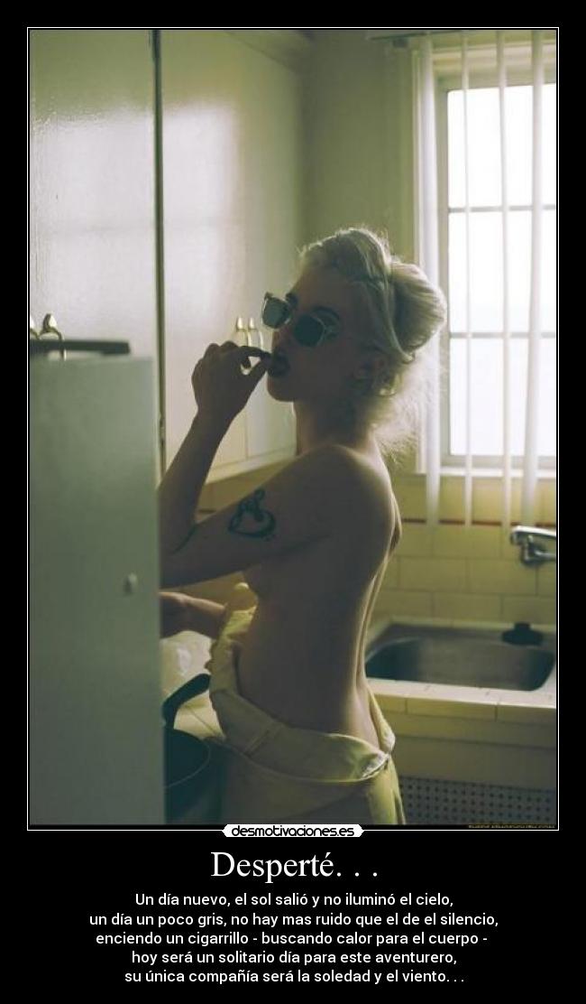 Desperté. . . - Un día nuevo, el sol salió y no iluminó el cielo,
un día un poco gris, no hay mas ruido que el de el silencio,
enciendo un cigarrillo - buscando calor para el cuerpo -
hoy será un solitario día para este aventurero,
su única compañía será la soledad y el viento. . .