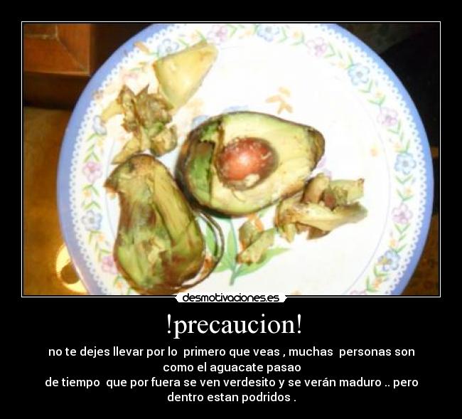 !precaucion! - no te dejes llevar por lo  primero que veas , muchas  personas son
como el aguacate pasao
de tiempo  que por fuera se ven verdesito y se verán maduro .. pero
dentro estan podridos .