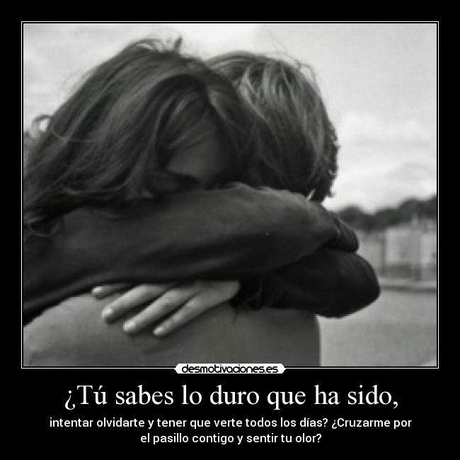 ¿Tú sabes lo duro que ha sido, - intentar olvidarte y tener que verte todos los días? ¿Cruzarme por
el pasillo contigo y sentir tu olor?
