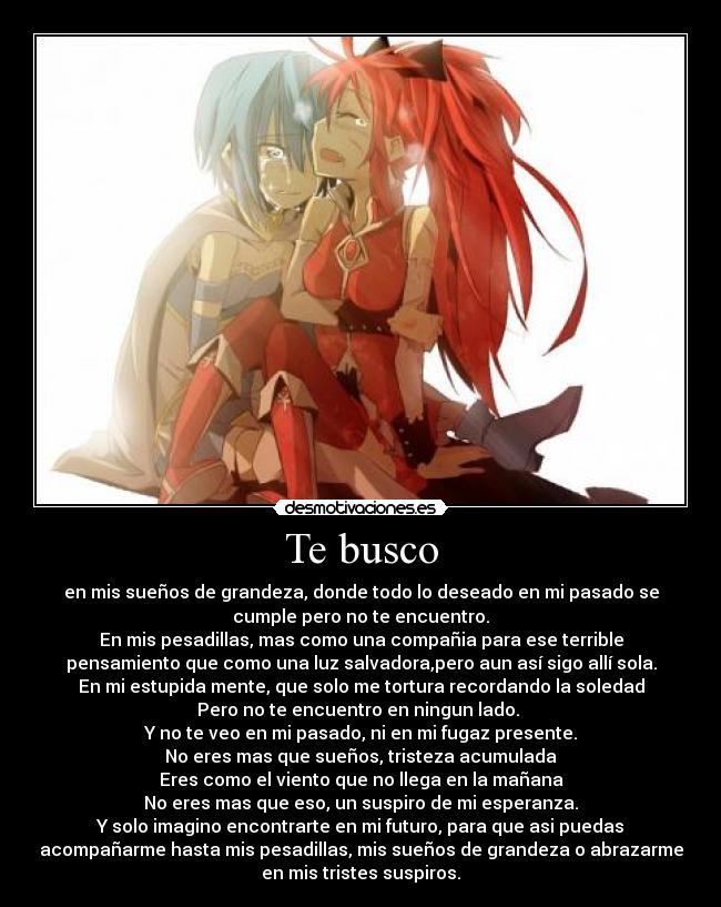 Te busco - en mis sueños de grandeza, donde todo lo deseado en mi pasado se
cumple pero no te encuentro.
En mis pesadillas, mas como una compañia para ese terrible
pensamiento que como una luz salvadora,pero aun así sigo allí sola.
En mi estupida mente, que solo me tortura recordando la soledad
Pero no te encuentro en ningun lado. 
Y no te veo en mi pasado, ni en mi fugaz presente.
No eres mas que sueños, tristeza acumulada
Eres como el viento que no llega en la mañana
No eres mas que eso, un suspiro de mi esperanza.
Y solo imagino encontrarte en mi futuro, para que asi puedas
acompañarme hasta mis pesadillas, mis sueños de grandeza o abrazarme
en mis tristes suspiros.