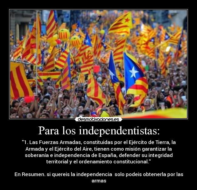 Para los independentistas: - 1. Las Fuerzas Armadas, constituidas por el Ejército de Tierra, la
Armada y el Ejército del Aire, tienen como misión garantizar la
soberanía e independencia de España, defender su integridad
territorial y el ordenamiento constitucional.
En Resumen. si quereis la independencia solo podeis obtenerla por las
armas