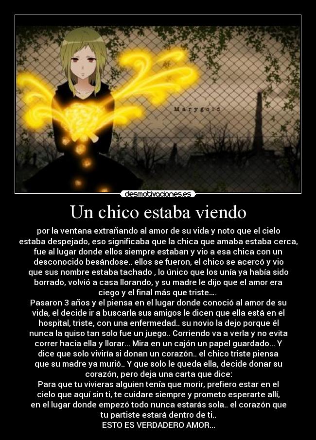 Un chico estaba viendo - por la ventana extrañando al amor de su vida y noto que el cielo
estaba despejado, eso significaba que la chica que amaba estaba cerca,
fue al lugar donde ellos siempre estaban y vio a esa chica con un
desconocido besándose.. ellos se fueron, el chico se acercó y vio
que sus nombre estaba tachado , lo único que los unía ya había sido
borrado, volvió a casa llorando, y su madre le dijo que el amor era
ciego y el final más que triste…. 
Pasaron 3 años y el piensa en el lugar donde conoció al amor de su
vida, el decide ir a buscarla sus amigos le dicen que ella está en el
hospital, triste, con una enfermedad.. su novio la dejo porque él
nunca la quiso tan solo fue un juego.. Corriendo va a verla y no evita
correr hacia ella y llorar... Mira en un cajón un papel guardado... Y
dice que solo viviría si donan un corazón.. el chico triste piensa
que su madre ya murió.. Y que solo le queda ella, decide donar su
corazón, pero deja una carta que dice:
Para que tu vivieras alguien tenía que morir, prefiero estar en el
cielo que aquí sin ti, te cuidare siempre y prometo esperarte allí,
en el lugar donde empezó todo nunca estarás sola.. el corazón que
tu partiste estará dentro de ti..
ESTO ES VERDADERO AMOR...