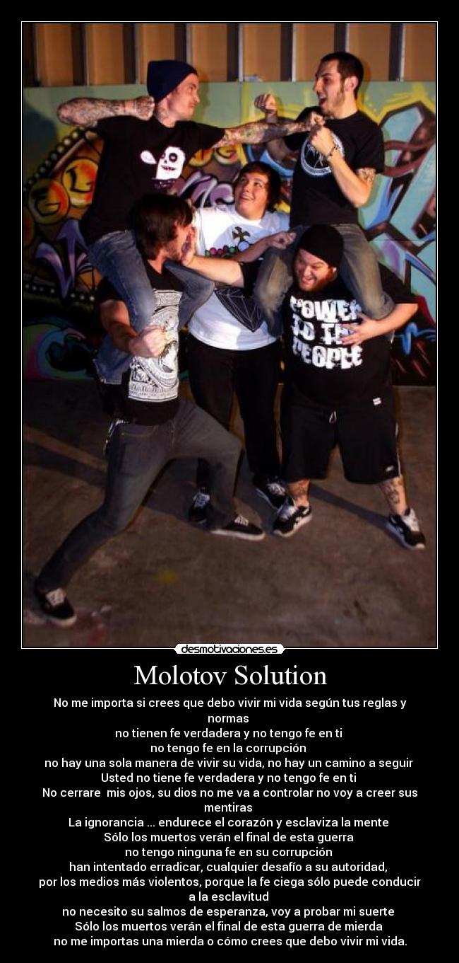 Molotov Solution - No me importa si crees que debo vivir mi vida según tus reglas y normas
no tienen fe verdadera y no tengo fe en ti
no tengo fe en la corrupción
no hay una sola manera de vivir su vida, no hay un camino a seguir
Usted no tiene fe verdadera y no tengo fe en ti
No cerrare mis ojos, su dios no me va a controlar no voy a creer sus mentiras
La ignorancia ... endurece el corazón y esclaviza la mente
Sólo los muertos verán el final de esta guerra
no tengo ninguna fe en su corrupción
han intentado erradicar, cualquier desafío a su autoridad,
por los medios más violentos, porque la fe ciega sólo puede conducir a la esclavitud
no necesito su salmos de esperanza, voy a probar mi suerte
Sólo los muertos verán el final de esta guerra de mierda
no me importas una mierda o cómo crees que debo vivir mi vida.