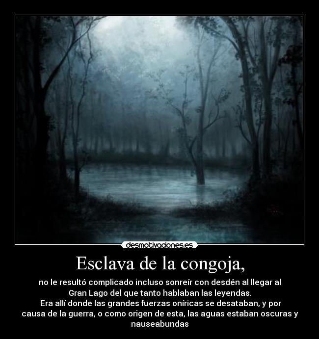 Esclava de la congoja, - no le resultó complicado incluso sonreír con desdén al llegar al
Gran Lago del que tanto hablaban las leyendas.
 Era allí donde las grandes fuerzas oníricas se desataban, y por
causa de la guerra, o como origen de esta, las aguas estaban oscuras y
nauseabundas