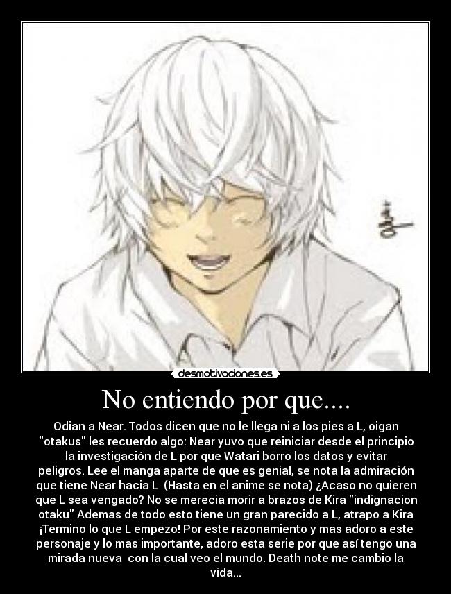 No entiendo por que.... - Odian a Near. Todos dicen que no le llega ni a los pies a L, oigan
otakus les recuerdo algo: Near yuvo que reiniciar desde el principio
la investigación de L por que Watari borro los datos y evitar
peligros. Lee el manga aparte de que es genial, se nota la admiración
que tiene Near hacia L (Hasta en el anime se nota) ¿Acaso no quieren
que L sea vengado? No se merecia morir a brazos de Kira indignacion
otaku Ademas de todo esto tiene un gran parecido a L, atrapo a Kira
¡Termino lo que L empezo! Por este razonamiento y mas adoro a este
personaje y lo mas importante, adoro esta serie por que así tengo una
mirada nueva con la cual veo el mundo. Death note me cambio la
vida...