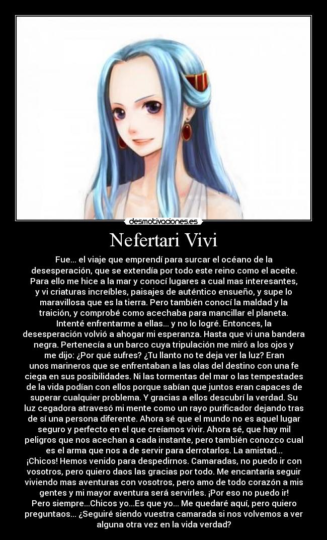 Nefertari Vivi - Fue... el viaje que emprendí para surcar el océano de la
desesperación, que se extendía por todo este reino como el aceite.
Para ello me hice a la mar y conocí lugares a cual mas interesantes,
y vi criaturas increíbles, paisajes de auténtico ensueño, y supe lo
maravillosa que es la tierra. Pero también conocí la maldad y la
traición, y comprobé como acechaba para mancillar el planeta.
Intenté enfrentarme a ellas... y no lo logré. Entonces, la
desesperación volvió a ahogar mi esperanza. Hasta que vi una bandera
negra. Pertenecía a un barco cuya tripulación me miró a los ojos y
me dijo: ¿Por qué sufres? ¿Tu llanto no te deja ver la luz? Eran
unos marineros que se enfrentaban a las olas del destino con una fe
ciega en sus posibilidades. Ni las tormentas del mar o las tempestades
de la vida podían con ellos porque sabían que juntos eran capaces de
superar cualquier problema. Y gracias a ellos descubrí la verdad. Su
luz cegadora atravesó mi mente como un rayo purificador dejando tras
de sí una persona diferente. Ahora sé que el mundo no es aquel lugar
seguro y perfecto en el que creíamos vivir. Ahora sé, que hay mil
peligros que nos acechan a cada instante, pero también conozco cual
es el arma que nos a de servir para derrotarlos. La amistad...
¡Chicos! Hemos venido para despedirnos. Camaradas, no puedo ir con
vosotros, pero quiero daos las gracias por todo. Me encantaría seguir
viviendo mas aventuras con vosotros, pero amo de todo corazón a mis
gentes y mi mayor aventura será servirles. ¡Por eso no puedo ir!
Pero siempre...Chicos yo...Es que yo... Me quedaré aquí, pero quiero
preguntaos... ¿Seguiré siendo vuestra camarada si nos volvemos a ver
alguna otra vez en la vida verdad?