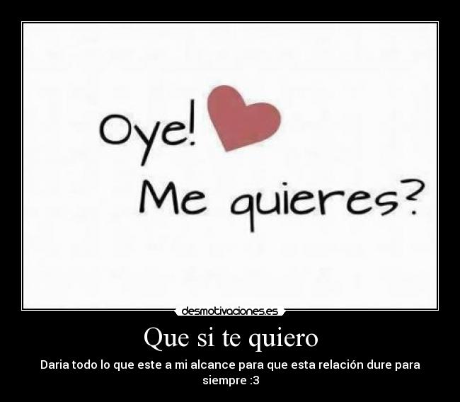 Que si te quiero - Daria todo lo que este a mi alcance para que esta relación dure para siempre :3