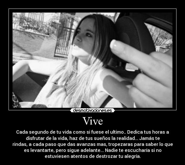 Vive - Cada segundo de tu vida como si fuese el ultimo.. Dedica tus horas a
disfrutar de la vida, haz de tus sueños la realidad... Jamás te
rindas, a cada paso que das avanzas mas, tropezaras para saber lo que
es levantarte, pero sigue adelante... Nadie te escucharía si no
estuviesen atentos de destrozar tu alegría.