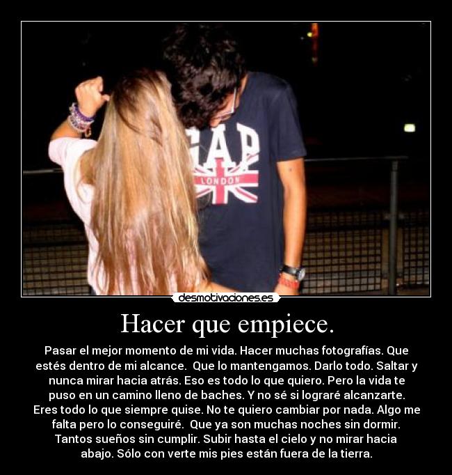 Hacer que empiece. - Pasar el mejor momento de mi vida. Hacer muchas fotografías. Que
estés dentro de mi alcance.  Que lo mantengamos. Darlo todo. Saltar y
nunca mirar hacia atrás. Eso es todo lo que quiero. Pero la vida te
puso en un camino lleno de baches. Y no sé si lograré alcanzarte.
Eres todo lo que siempre quise. No te quiero cambiar por nada. Algo me
falta pero lo conseguiré.  Que ya son muchas noches sin dormir.
Tantos sueños sin cumplir. Subir hasta el cielo y no mirar hacia
abajo. Sólo con verte mis pies están fuera de la tierra.