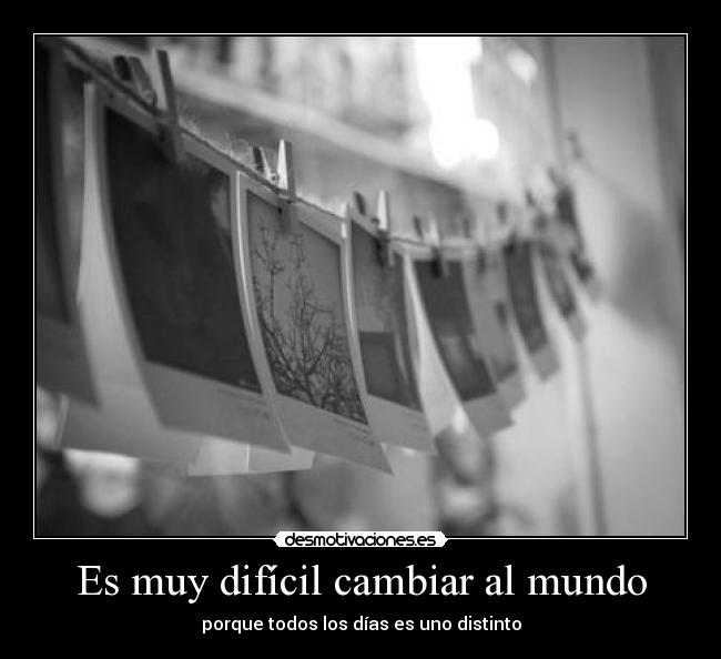 Es muy difícil cambiar al mundo - porque todos los días es uno distinto