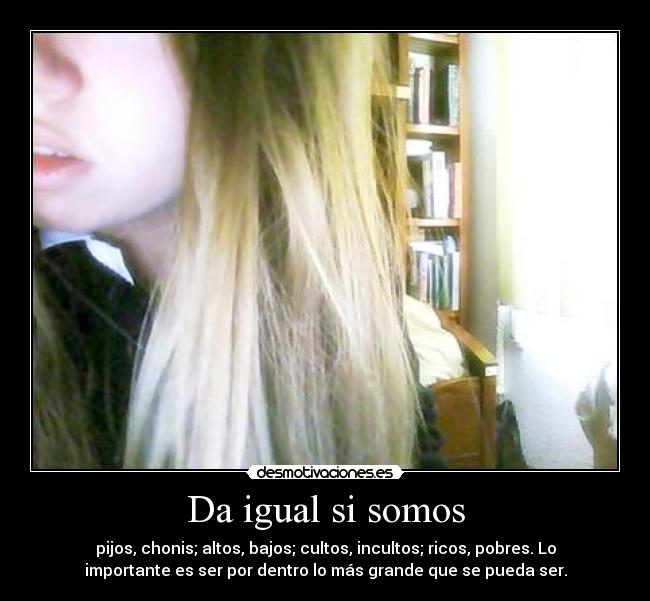 Da igual si somos - pijos, chonis; altos, bajos; cultos, incultos; ricos, pobres. Lo
importante es ser por dentro lo más grande que se pueda ser.