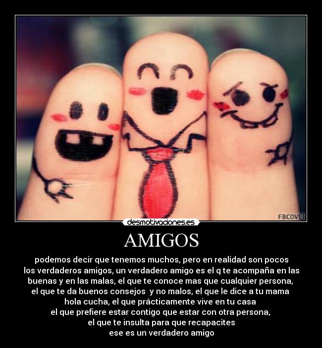 AMIGOS - podemos decir que tenemos muchos, pero en realidad son pocos
los verdaderos amigos, un verdadero amigo es el q te acompaña en las
buenas y en las malas, el que te conoce mas que cualquier persona, 
el que te da buenos consejos  y no malos, el que le dice a tu mama 
hola cucha, el que prácticamente vive en tu casa 
el que prefiere estar contigo que estar con otra persona, 
el que te insulta para que recapacites
ese es un verdadero amigo