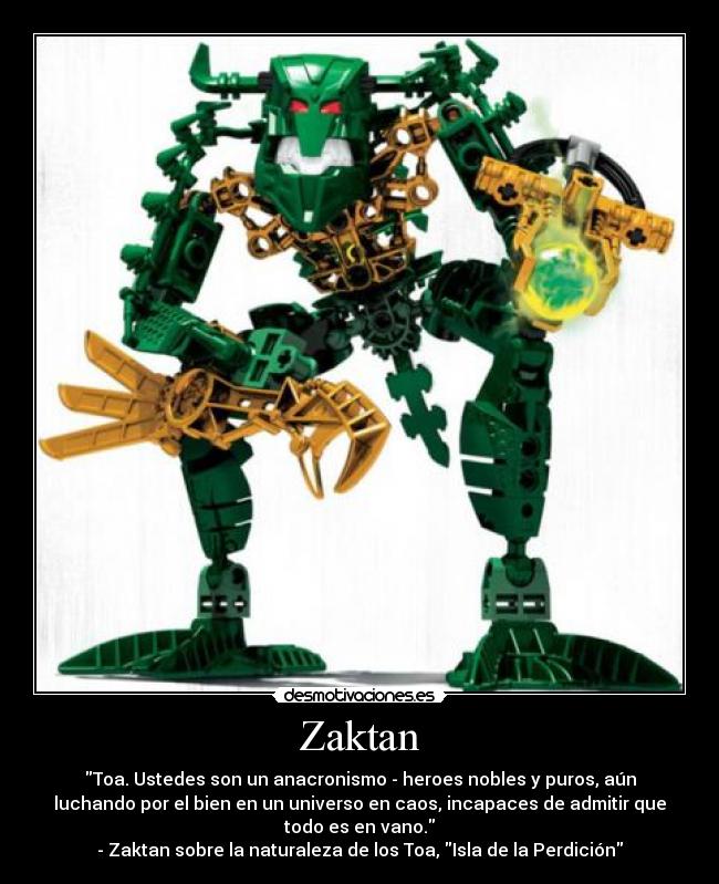Zaktan - Toa. Ustedes son un anacronismo - heroes nobles y puros, aún
luchando por el bien en un universo en caos, incapaces de admitir que
todo es en vano.
- Zaktan sobre la naturaleza de los Toa, Isla de la Perdición