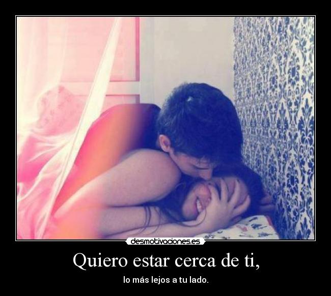 Quiero estar cerca de ti, - lo más lejos a tu lado.