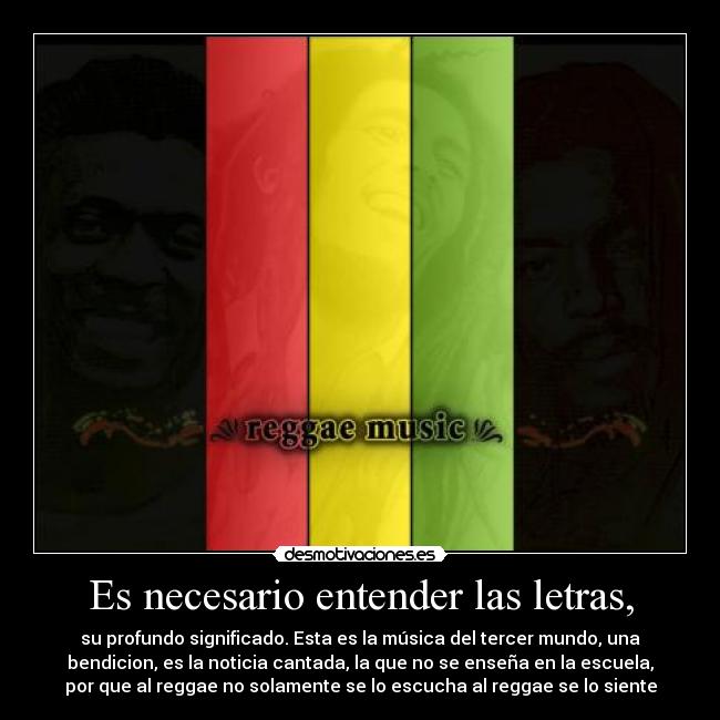 Es necesario entender las letras, - su profundo significado. Esta es la música del tercer mundo, una
bendicion, es la noticia cantada, la que no se enseña en la escuela,
por que al reggae no solamente se lo escucha al reggae se lo siente
