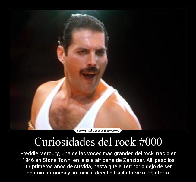Curiosidades del rock #000 - Freddie Mercury, una de las voces más grandes del rock, nació en
1946 en Stone Town, en la isla africana de Zanzíbar. Allí pasó los
17 primeros años de su vida, hasta que el territorio dejó de ser
colonia británica y su familia decidió trasladarse a Inglaterra.