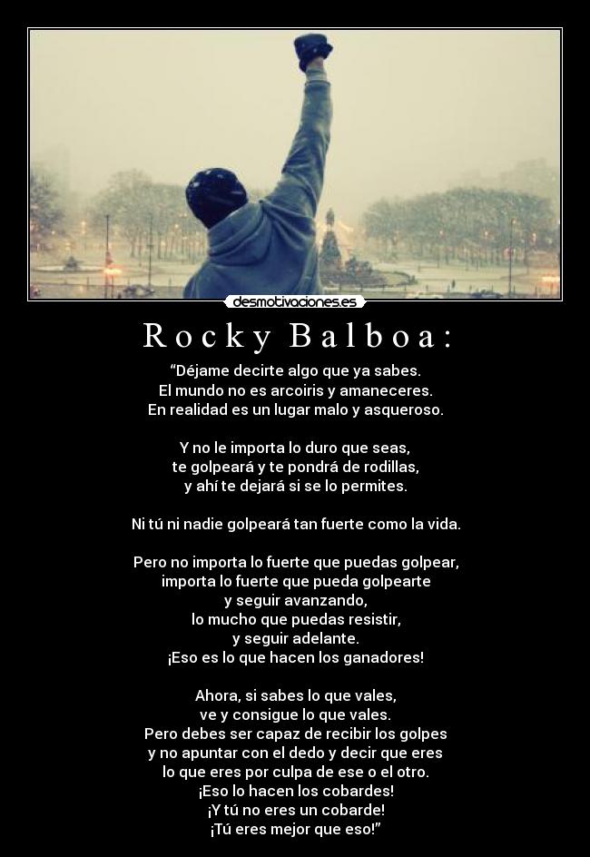 R o c k y B a l b o a : - “Déjame decirte algo que ya sabes.
El mundo no es arcoiris y amaneceres.
En realidad es un lugar malo y asqueroso.
Y no le importa lo duro que seas,
te golpeará y te pondrá de rodillas,
y ahí te dejará si se lo permites.
Ni tú ni nadie golpeará tan fuerte como la vida.
Pero no importa lo fuerte que puedas golpear,
importa lo fuerte que pueda golpearte
y seguir avanzando,
lo mucho que puedas resistir,
y seguir adelante.
¡Eso es lo que hacen los ganadores!
Ahora, si sabes lo que vales,
ve y consigue lo que vales.
Pero debes ser capaz de recibir los golpes
y no apuntar con el dedo y decir que eres
lo que eres por culpa de ese o el otro.
¡Eso lo hacen los cobardes!
¡Y tú no eres un cobarde!
¡Tú eres mejor que eso!”