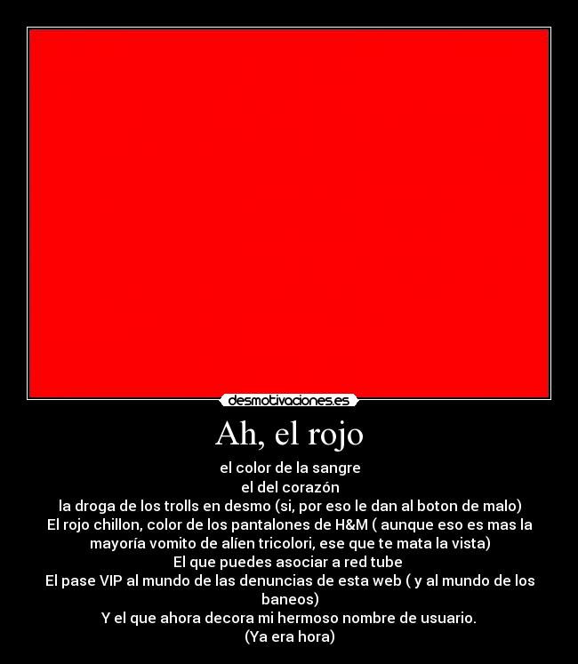 Ah, el rojo - el color de la sangre
el del corazón
la droga de los trolls en desmo (si, por eso le dan al boton de malo)
El rojo chillon, color de los pantalones de H&M ( aunque eso es mas la
mayoría vomito de alíen tricolori, ese que te mata la vista)
El que puedes asociar a red tube 
El pase VIP al mundo de las denuncias de esta web ( y al mundo de los
baneos)
Y el que ahora decora mi hermoso nombre de usuario.
(Ya era hora)