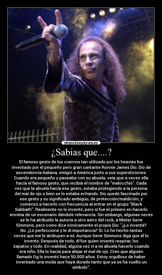 ¿Sabias que....? - El famoso gesto de los cuernos tan utilizado por los heavies fue
inventado por el pequeño pero gran cantante Ronnie James Dio. Dio de
ascendencia italiana, emigró a América junto a sus supersticiones.
Cuando era pequeño y paseaba con su abuela, veía que a veces ella
hacía el famoso gesto, que recibía el nombre de malocchio. Cada
vez que la abuela hacía ese gesto, estaba protegiendo a la persona
del mal de ojo o bien se lo estaba echando. Dio quedó fascinado por
ese gesto y su significado ambigüo, de protección/maldición, y
comenzó a hacerlo con frecuencia al entrar en el grupo Black
Sabbath. Realmente no lo inventó, pero sí fue el primero en hacerlo
encima de un escenario dándole relevancia. Sin embargo, algunas veces
se le ha atribuído la autoría a otro astro del rock, a Mister Gene
Simmons, pero como dice irónicamente el propio Dio: ¿Lo inventé?
No. ¿Lo perfeccioné y le di importancia? Sí. Lo he hecho tantas
veces que me lo atribuyen a mí. Aunque Gene Simmons diga que él lo
inventó. Después de todo, él fue quien inventó respirar, los
zapatos y todo. En realidad, alguna vez ví a mi abuela hacerlo cuando
era niño. Ella lo hacía para alejar el mal de ojo. Creo que alguien
llamado Og lo inventó hace 50.000 años. Estoy orgulloso de haber
inventado una moda que haya durado tanto que ya se ha vuelto un
símbolo.