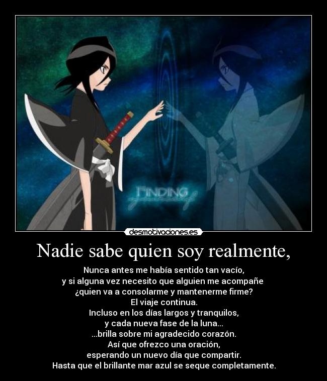 Nadie sabe quien soy realmente, - Nunca antes me había sentido tan vacío,
y si alguna vez necesito que alguien me acompañe
¿quien va a consolarme y mantenerme firme?
El viaje continua.
Incluso en los días largos y tranquilos,
y cada nueva fase de la luna...
...brilla sobre mi agradecido corazón.
Así que ofrezco una oración,
esperando un nuevo día que compartir.
Hasta que el brillante mar azul se seque completamente.