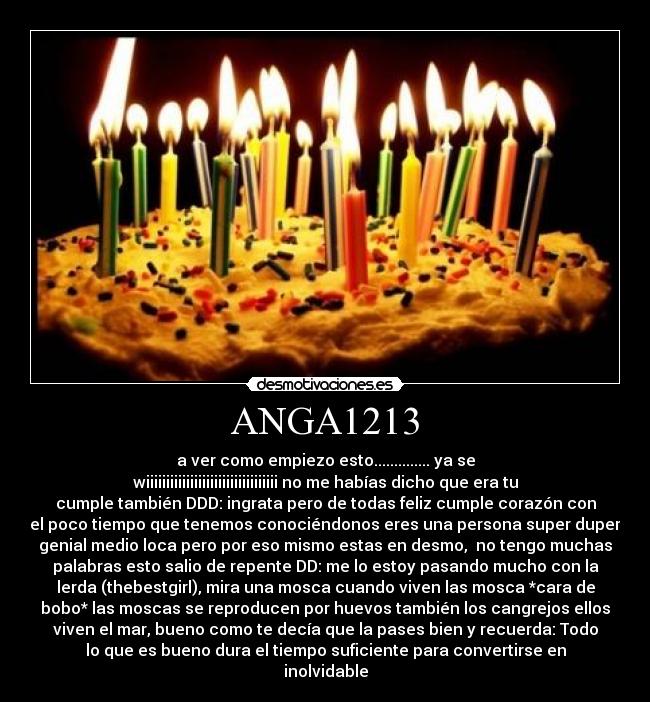 ANGA1213 - a ver como empiezo esto.............. ya se
wiiiiiiiiiiiiiiiiiiiiiiiiiiiiiiiii no me habías dicho que era tu
cumple también DDD: ingrata pero de todas feliz cumple corazón con
el poco tiempo que tenemos conociéndonos eres una persona super duper
genial medio loca pero por eso mismo estas en desmo, no tengo muchas
palabras esto salio de repente DD: me lo estoy pasando mucho con la
lerda (thebestgirl), mira una mosca cuando viven las mosca *cara de
bobo* las moscas se reproducen por huevos también los cangrejos ellos
viven el mar, bueno como te decía que la pases bien y recuerda: Todo
lo que es bueno dura el tiempo suficiente para convertirse en
inolvidable