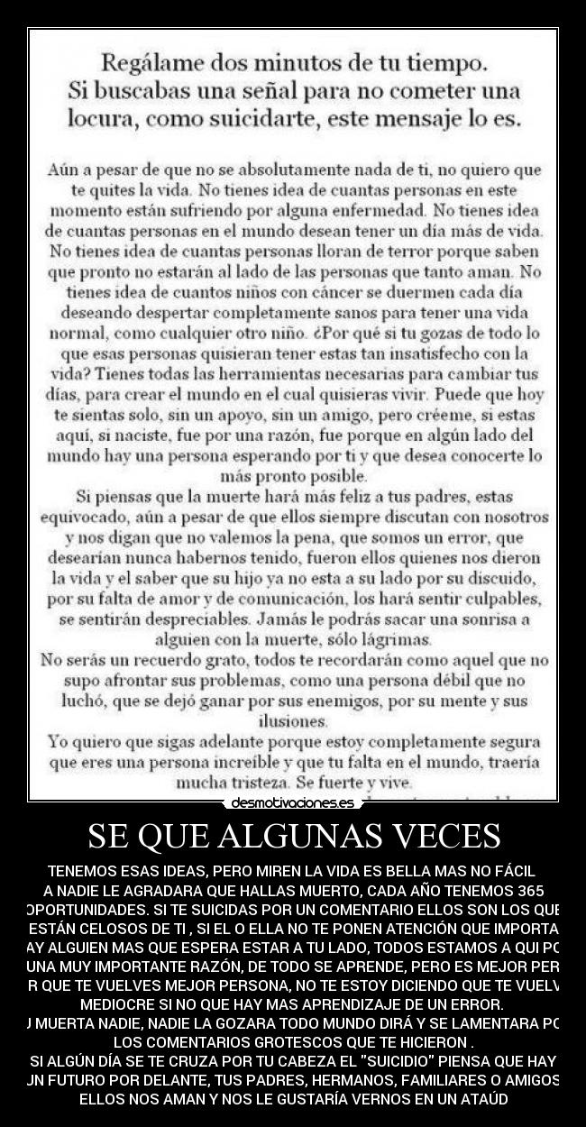 SE QUE ALGUNAS VECES - TENEMOS ESAS IDEAS, PERO MIREN LA VIDA ES BELLA MAS NO FÁCIL 
A NADIE LE AGRADARA QUE HALLAS MUERTO, CADA AÑO TENEMOS 365
OPORTUNIDADES. SI TE SUICIDAS POR UN COMENTARIO ELLOS SON LOS QUE
ESTÁN CELOSOS DE TI , SI EL O ELLA NO TE PONEN ATENCIÓN QUE IMPORTA
HAY ALGUIEN MAS QUE ESPERA ESTAR A TU LADO, TODOS ESTAMOS A QUI POR
ALGUNA MUY IMPORTANTE RAZÓN, DE TODO SE APRENDE, PERO ES MEJOR PERDER
POR QUE TE VUELVES MEJOR PERSONA, NO TE ESTOY DICIENDO QUE TE VUELVAS
MEDIOCRE SI NO QUE HAY MAS APRENDIZAJE DE UN ERROR. 
TU MUERTA NADIE, NADIE LA GOZARA TODO MUNDO DIRÁ Y SE LAMENTARA POR
LOS COMENTARIOS GROTESCOS QUE TE HICIERON .
SI ALGÚN DÍA SE TE CRUZA POR TU CABEZA EL SUICIDIO PIENSA QUE HAY
UN FUTURO POR DELANTE, TUS PADRES, HERMANOS, FAMILIARES O AMIGOS.
ELLOS NOS AMAN Y NOS LE GUSTARÍA VERNOS EN UN ATAÚD
