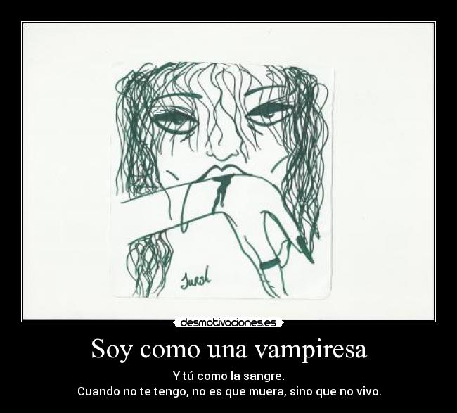 Soy como una vampiresa - Y tú como la sangre.
Cuando no te tengo, no es que muera, sino que no vivo.