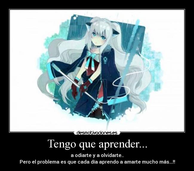 Tengo que aprender... - a odiarte y a olvidarte..
Pero el problema es que cada día aprendo a amarte mucho más...!!