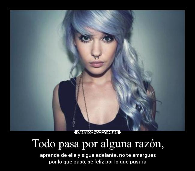 Todo pasa por alguna razón, - aprende de ella y sigue adelante, no te amargues
por lo que pasó, sé feliz por lo que pasará