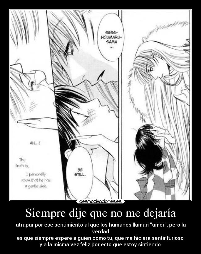 Siempre dije que no me dejaría - atrapar por ese sentimiento al que los humanos llaman amor, pero la verdad
es que siempre espere alguien como tu, que me hiciera sentir furioso
y a la misma vez feliz por esto que estoy sintiendo.