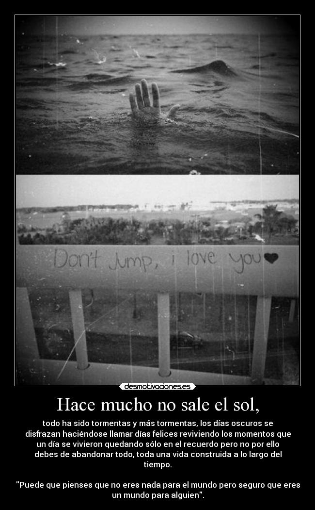 Hace mucho no sale el sol, - todo ha sido tormentas y más tormentas, los días oscuros se
disfrazan haciéndose llamar días felices reviviendo los momentos que
un día se vivieron quedando sólo en el recuerdo pero no por ello
debes de abandonar todo, toda una vida construida a lo largo del
tiempo.
Puede que pienses que no eres nada para el mundo pero seguro que eres
un mundo para alguien.